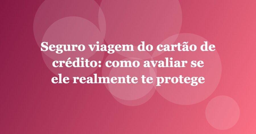 Seguro viagem do cartão de crédito: como avaliar se ele realmente te protege